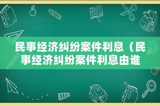 民事經濟糾紛案件利息（民事經濟糾紛案件利息由誰承擔）