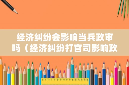 經濟糾紛會影響當兵政審嗎（經濟糾紛打官司影響政審嗎）