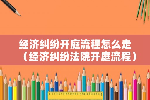 經濟糾紛開庭流程怎么走（經濟糾紛法院開庭流程）