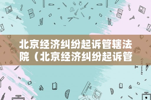北京經濟糾紛起訴管轄法院（北京經濟糾紛起訴管轄法院有哪些）