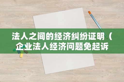 法人之間的經濟糾紛證明（企業法人經濟問題免起訴嗎）