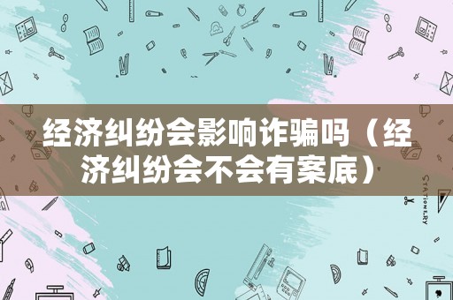 經濟糾紛會影響詐騙嗎（經濟糾紛會不會有案底）
