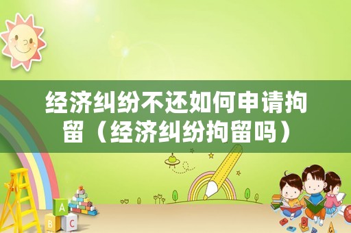 經濟糾紛不還如何申請拘留（經濟糾紛拘留嗎）