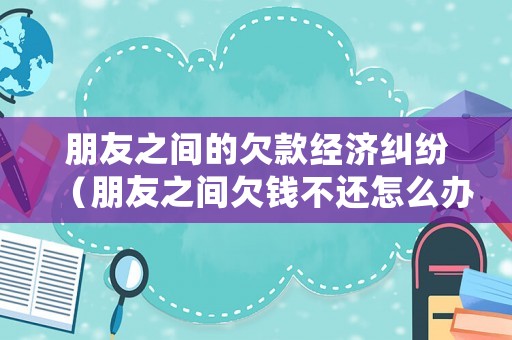 朋友之間的欠款經濟糾紛（朋友之間欠錢不還怎么辦）