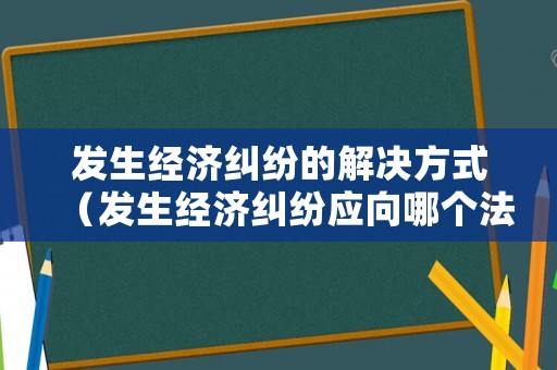 發生經濟糾紛的解決方式（發生經濟糾紛應向哪個法院起訴）