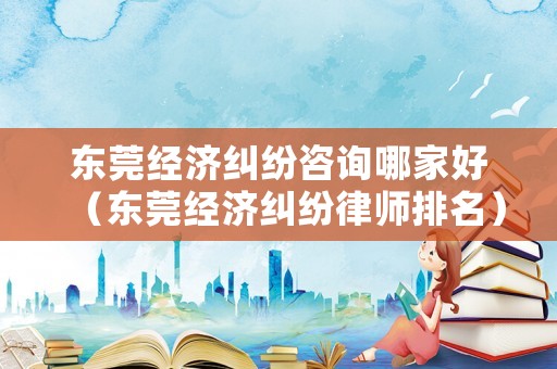 東莞經濟糾紛咨詢哪家好（東莞經濟糾紛律師排名）