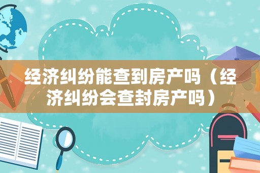 經濟糾紛能查到房產嗎（經濟糾紛會查封房產嗎）