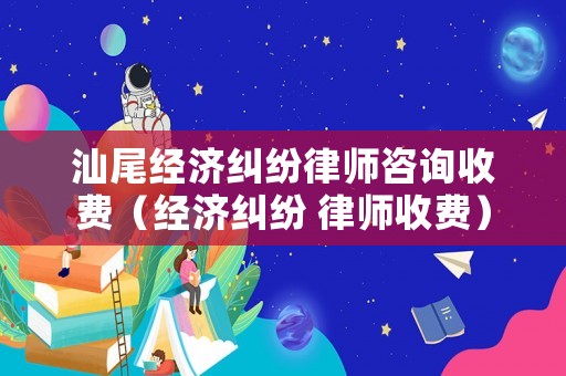 汕尾經濟糾紛律師咨詢收費（經濟糾紛 律師收費）