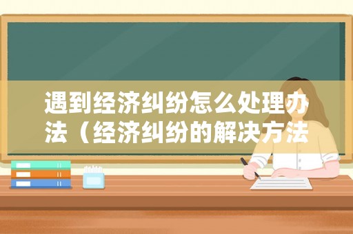 遇到經濟糾紛怎么處理辦法（經濟糾紛的解決方法）
