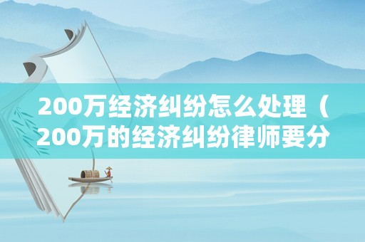 200萬經濟糾紛怎么處理（200萬的經濟糾紛律師要分多少）