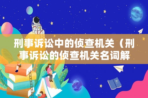 刑事訴訟中的偵查機關（刑事訴訟的偵查機關名詞解釋）