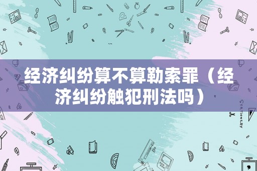 經濟糾紛算不算勒索罪（經濟糾紛觸犯刑法嗎）