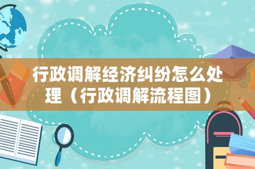 行政調(diào)解經(jīng)濟糾紛怎么處理（行政調(diào)解流程圖）
