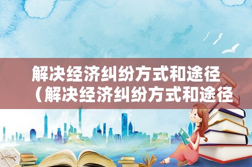 解決經濟糾紛方式和途徑（解決經濟糾紛方式和途徑有哪些）