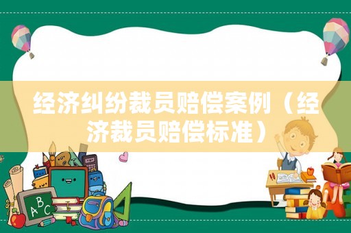 經(jīng)濟(jì)糾紛裁員賠償案例（經(jīng)濟(jì)裁員賠償標(biāo)準(zhǔn)）