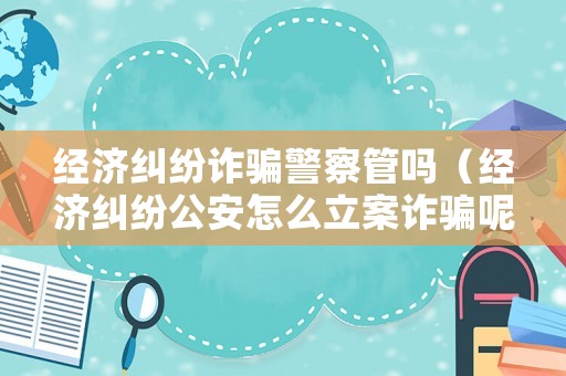 經濟糾紛詐騙警察管嗎（經濟糾紛公安怎么立案詐騙呢?）