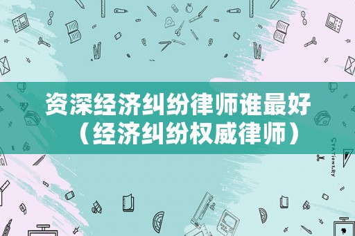 資深經(jīng)濟(jì)糾紛律師誰最好（經(jīng)濟(jì)糾紛權(quán)威律師）