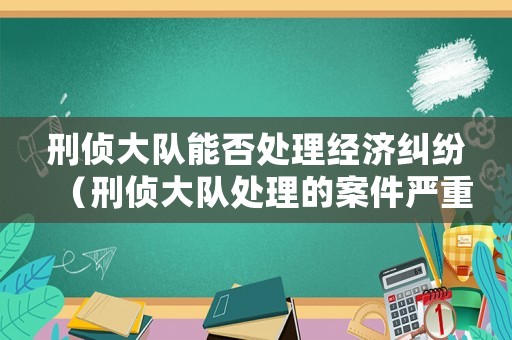 刑偵大隊(duì)能否處理經(jīng)濟(jì)糾紛（刑偵大隊(duì)處理的案件嚴(yán)重嗎）