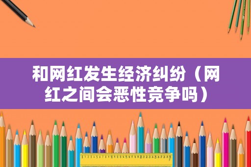 和網(wǎng)紅發(fā)生經(jīng)濟(jì)糾紛（網(wǎng)紅之間會惡性競爭嗎）