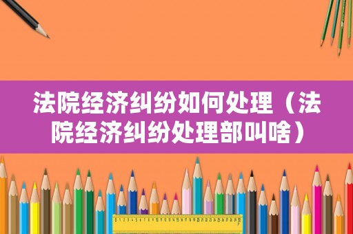 法院經濟糾紛如何處理（法院經濟糾紛處理部叫啥）