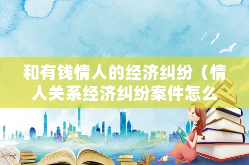 和有錢情人的經濟糾紛（情人關系經濟糾紛案件怎么處理）
