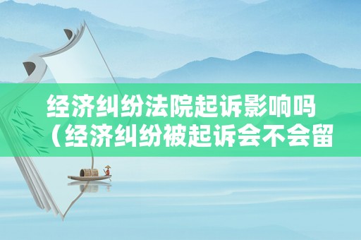 經(jīng)濟糾紛法院起訴影響嗎（經(jīng)濟糾紛被起訴會不會留下案底）