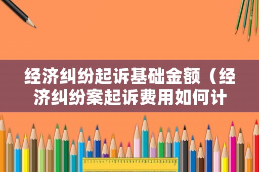 經濟糾紛起訴基礎金額（經濟糾紛案起訴費用如何計算）