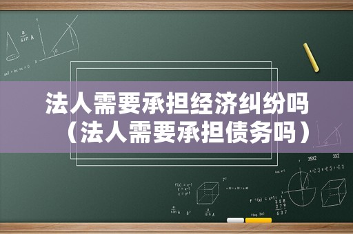 法人需要承擔(dān)經(jīng)濟(jì)糾紛嗎（法人需要承擔(dān)債務(wù)嗎）
