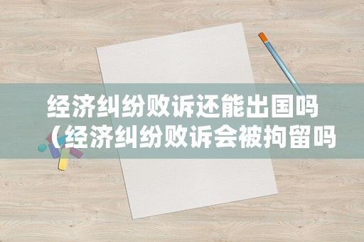 經濟糾紛敗訴還能出國嗎（經濟糾紛敗訴會被拘留嗎）