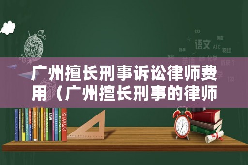 廣州擅長刑事訴訟律師費用（廣州擅長刑事的律師）