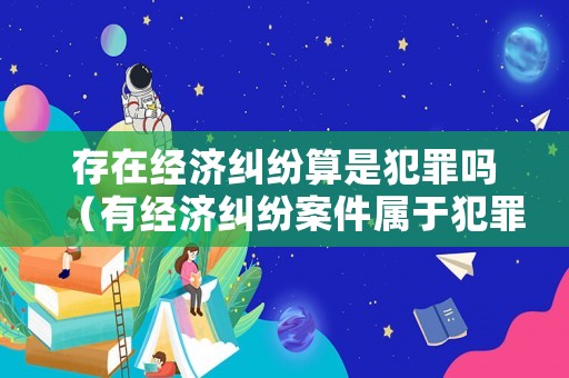 存在經(jīng)濟(jì)糾紛算是犯罪嗎（有經(jīng)濟(jì)糾紛案件屬于犯罪嗎）