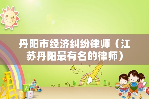 丹陽市經濟糾紛律師（江蘇丹陽最有名的律師）