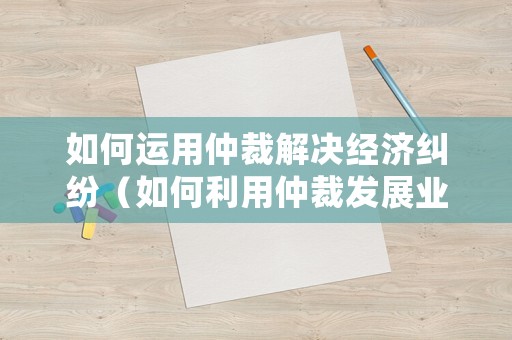 如何運用仲裁解決經濟糾紛（如何利用仲裁發展業務）