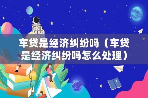 車貸是經濟糾紛嗎（車貸是經濟糾紛嗎怎么處理）