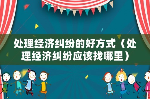 處理經濟糾紛的好方式（處理經濟糾紛應該找哪里）