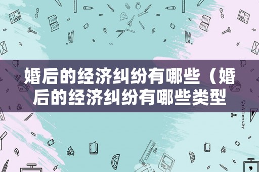 婚后的經(jīng)濟糾紛有哪些（婚后的經(jīng)濟糾紛有哪些類型）