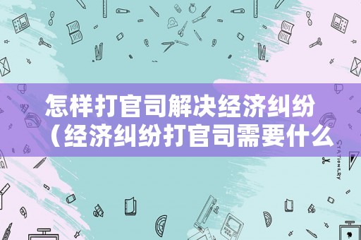 怎樣打官司解決經濟糾紛（經濟糾紛打官司需要什么材料）