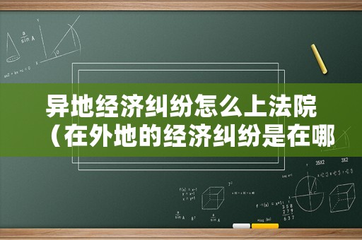 異地經濟糾紛怎么上法院（在外地的經濟糾紛是在哪里報案好）