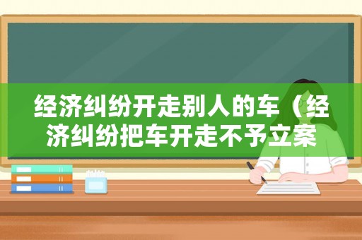 經濟糾紛開走別人的車（經濟糾紛把車開走不予立案）