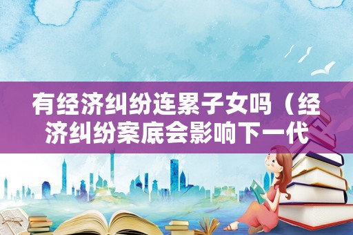 有經(jīng)濟糾紛連累子女嗎（經(jīng)濟糾紛案底會影響下一代嗎）
