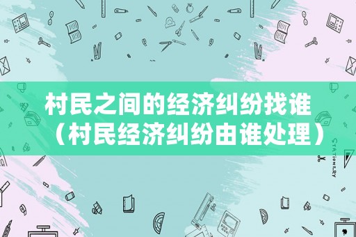 村民之間的經(jīng)濟(jì)糾紛找誰（村民經(jīng)濟(jì)糾紛由誰處理）