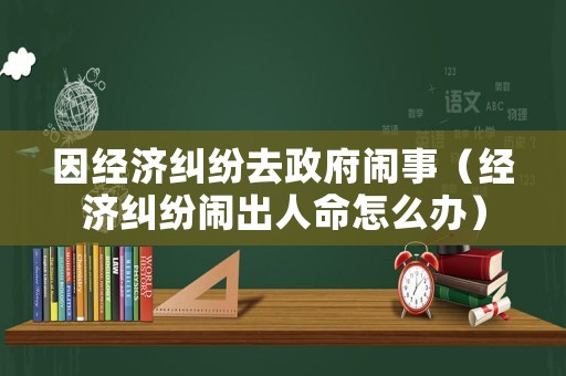 因經(jīng)濟糾紛去政府鬧事（經(jīng)濟糾紛鬧出人命怎么辦）