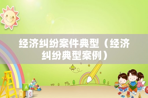 經(jīng)濟糾紛案件典型（經(jīng)濟糾紛典型案例）