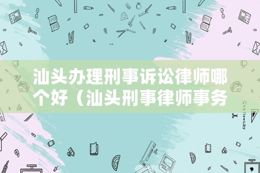 汕頭辦理刑事訴訟律師哪個好（汕頭刑事律師事務所咨詢電話）