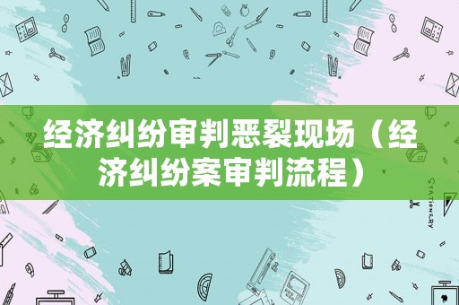 經(jīng)濟(jì)糾紛審判惡裂現(xiàn)場(chǎng)（經(jīng)濟(jì)糾紛案審判流程）