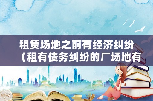 租賃場(chǎng)地之前有經(jīng)濟(jì)糾紛（租有債務(wù)糾紛的廠場(chǎng)地有什么風(fēng)險(xiǎn)）