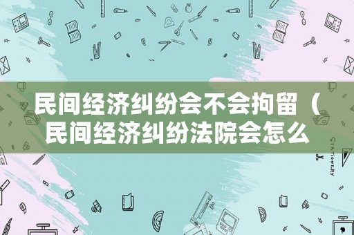 民間經濟糾紛會不會拘留（民間經濟糾紛法院會怎么判）