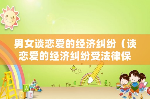 男女談戀愛的經濟糾紛（談戀愛的經濟糾紛受法律保護嗎）