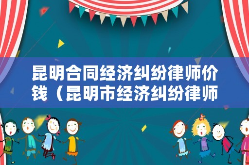 昆明合同經(jīng)濟糾紛律師價錢（昆明市經(jīng)濟糾紛律師事務(wù)所哪家好）