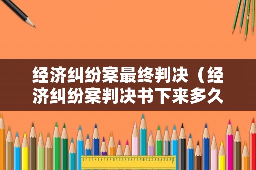 經濟糾紛案最終判決（經濟糾紛案判決書下來多久實行）